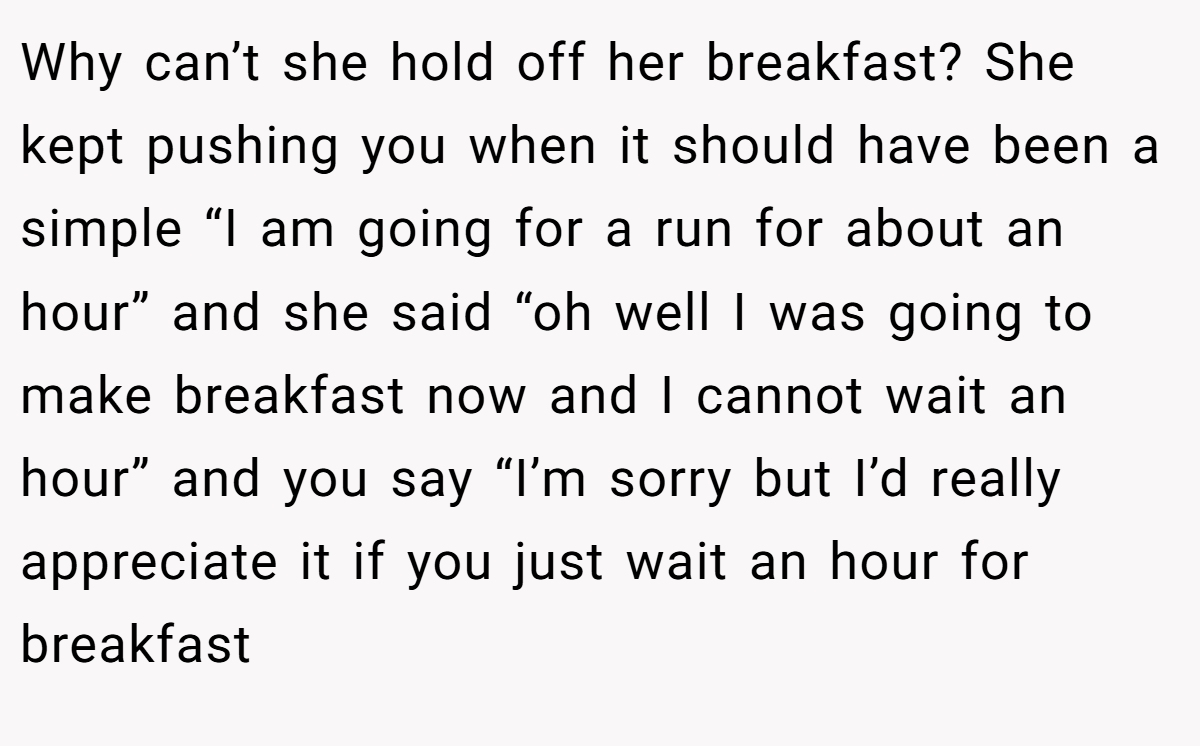 Why can’t she hold off her breakfast? She kept pushing you when it should have been a simple “I am going for a run for about an hour” and she said “oh well I was going to make breakfast now and I cannot wait an hour” and you say “I’m sorry but I’d really appreciate it if you just wait an hour for breakfast