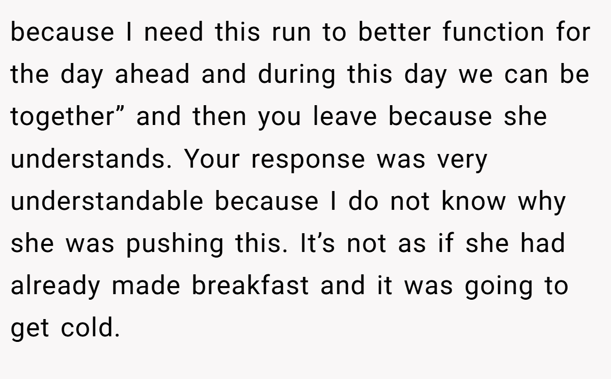 because I need this run to better function for the day ahead and during this day we can be together” and then you leave because she understands. Your response was very understandable because I do not know why she was pushing this. It’s not as if she had already made breakfast and it was going to get cold.
