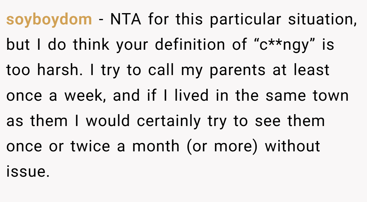 soyboydom − NTA for this particular situation, but I do think your definition of “c**ngy” is too harsh. I try to call my parents at least once a week, and if I lived in the same town as them I would certainly try to see them once or twice a month (or more) without issue.