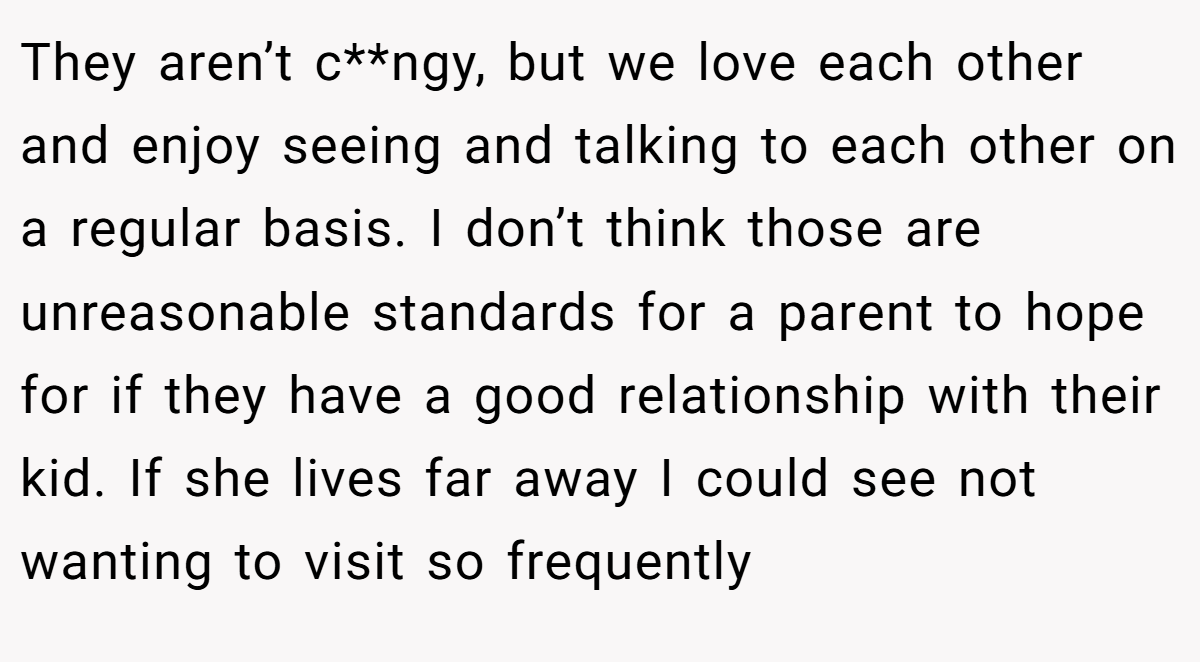 They aren’t c**ngy, but we love each other and enjoy seeing and talking to each other on a regular basis. I don’t think those are unreasonable standards for a parent to hope for if they have a good relationship with their kid. If she lives far away I could see not wanting to visit so frequently