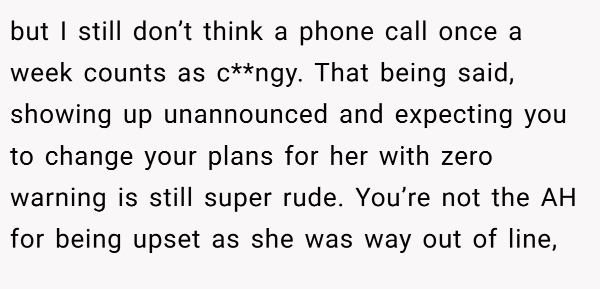 but I still don’t think a phone call once a week counts as c**ngy. That being said, showing up unannounced and expecting you to change your plans for her with zero warning is still super rude. You’re not the AH for being upset as she was way out of line,