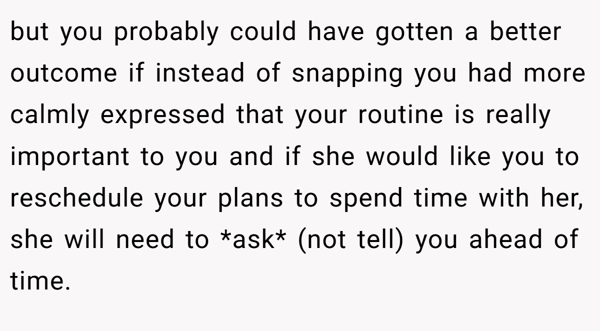 but you probably could have gotten a better outcome if instead of snapping you had more calmly expressed that your routine is really important to you and if she would like you to reschedule your plans to spend time with her, she will need to *ask* (not tell) you ahead of time.