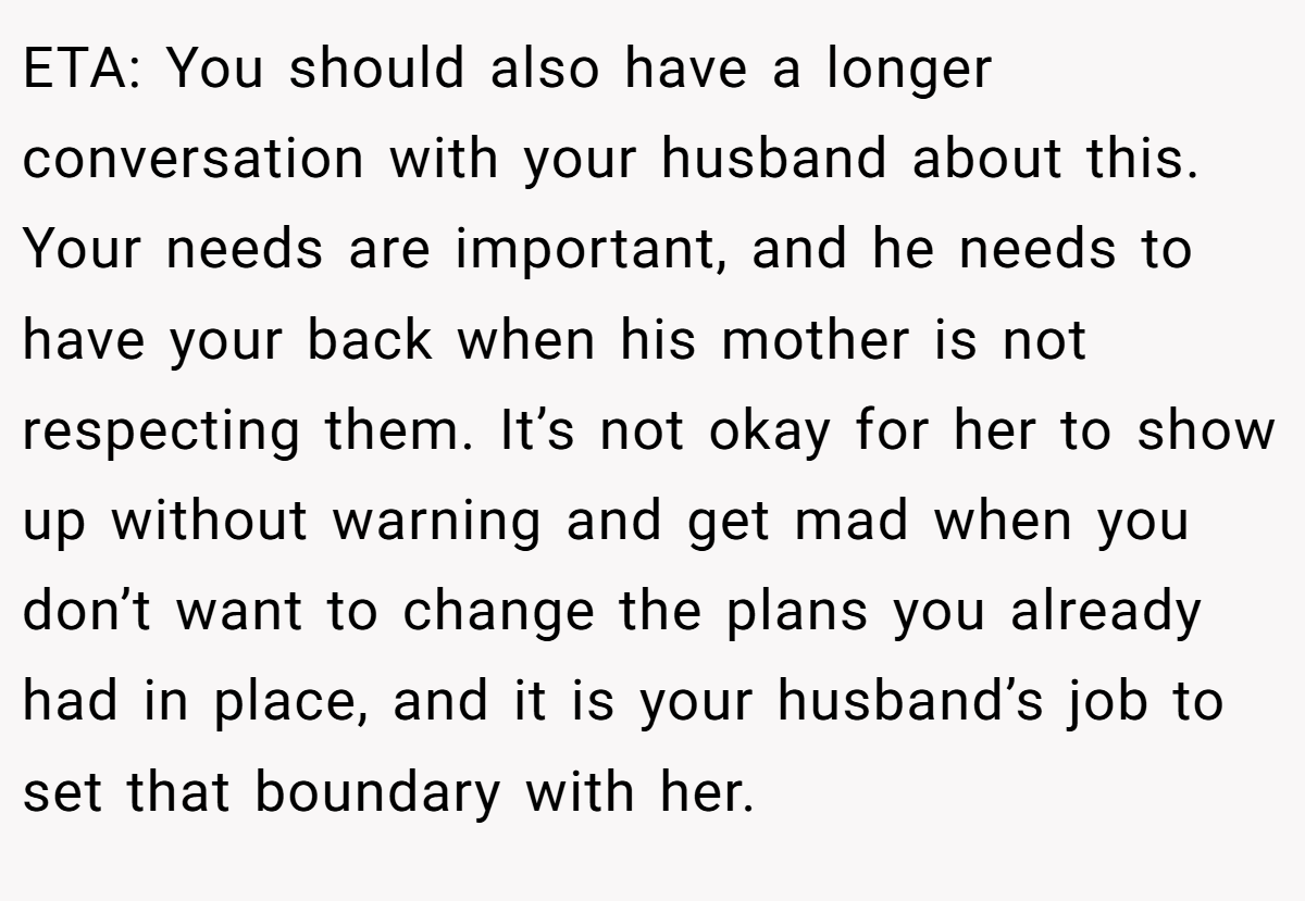 ETA: You should also have a longer conversation with your husband about this. Your needs are important, and he needs to have your back when his mother is not respecting them. It’s not okay for her to show up without warning and get mad when you don’t want to change the plans you already had in place, and it is your husband’s job to set that boundary with her.