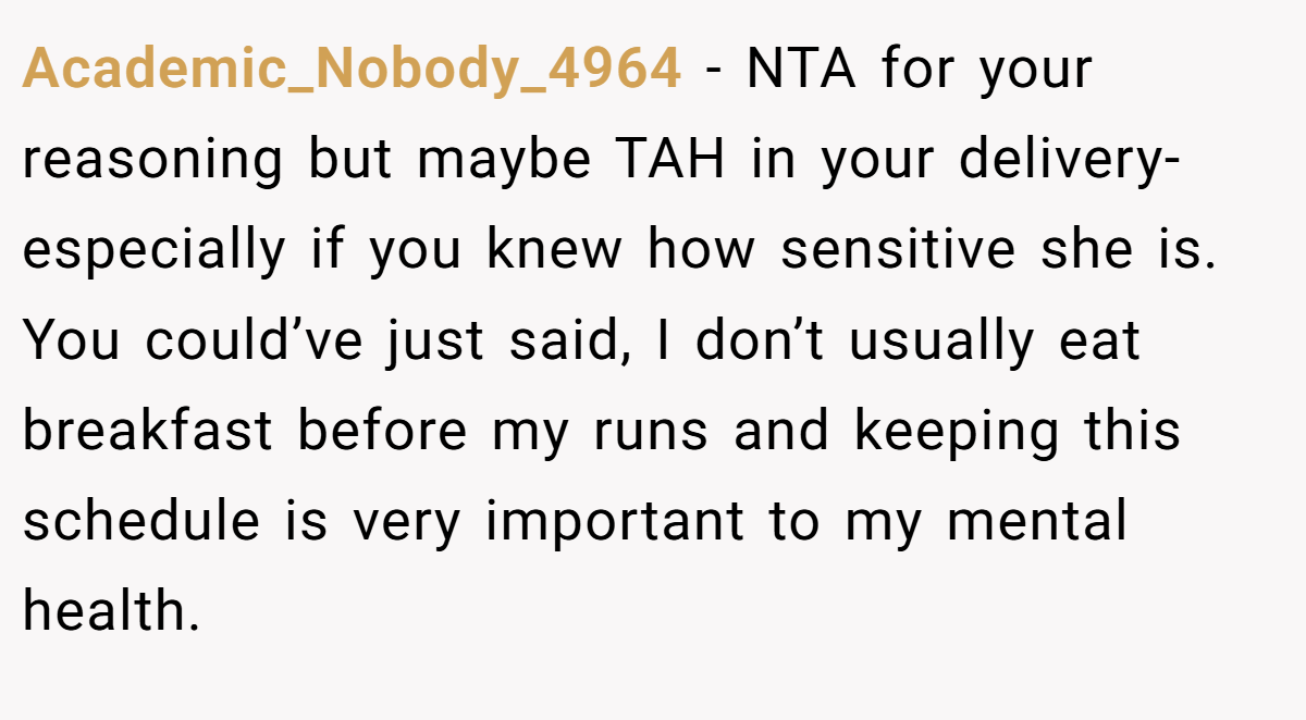 Academic_Nobody_4964 − NTA for your reasoning but maybe TAH in your delivery- especially if you knew how sensitive she is. You could’ve just said, I don’t usually eat breakfast before my runs and keeping this schedule is very important to my mental health.