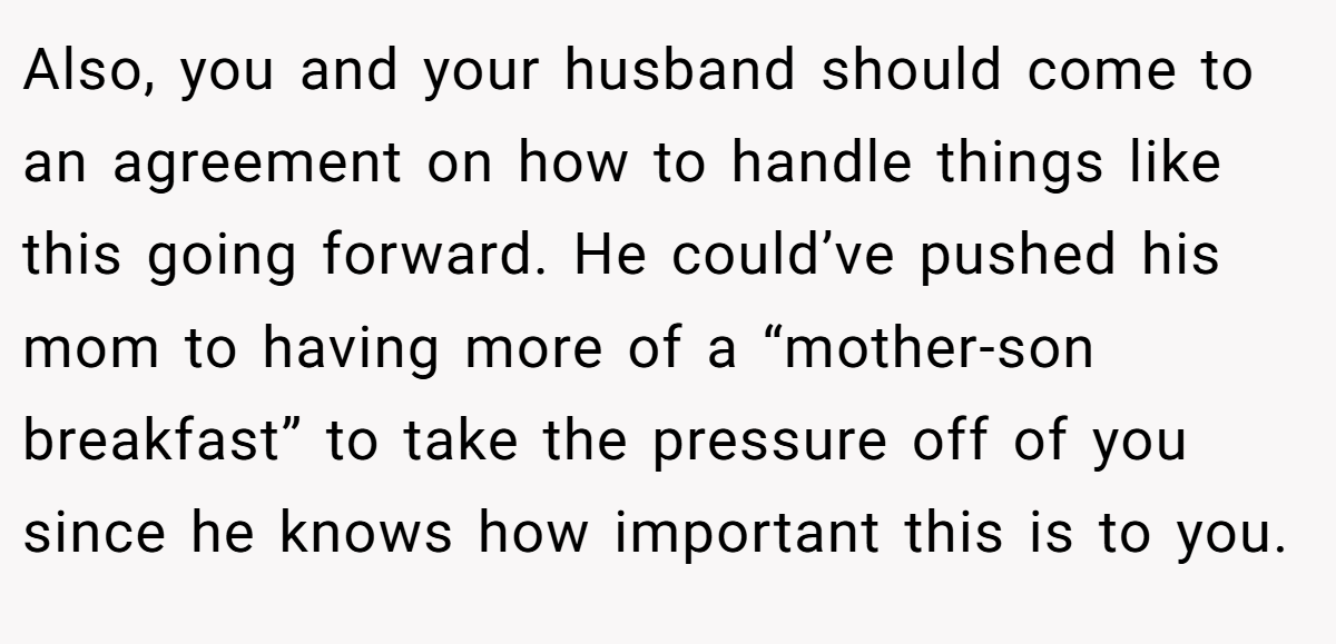 Also, you and your husband should come to an agreement on how to handle things like this going forward. He could’ve pushed his mom to having more of a “mother-son breakfast” to take the pressure off of you since he knows how important this is to you.