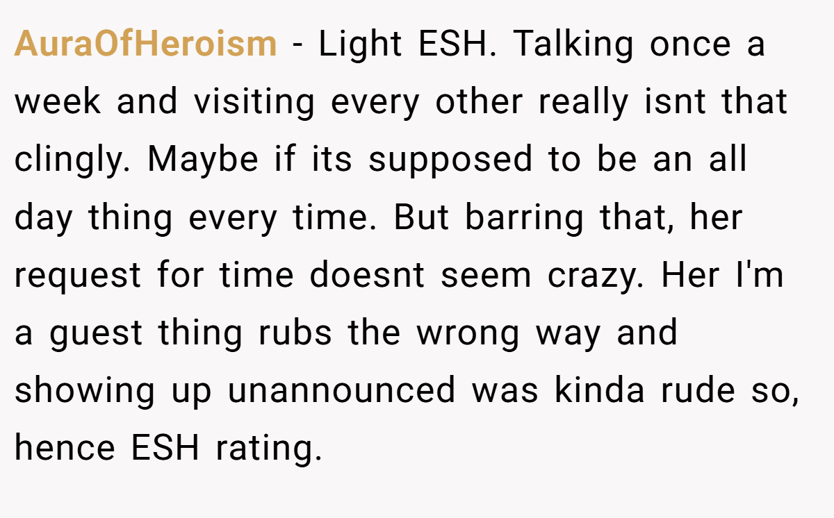 AuraOfHeroism − Light ESH. Talking once a week and visiting every other really isnt that clingly. Maybe if its supposed to be an all day thing every time. But barring that, her request for time doesnt seem crazy. Her I'm a guest thing rubs the wrong way and showing up unannounced was kinda rude so, hence ESH rating.