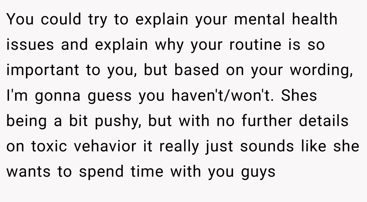 You could try to explain your mental health issues and explain why your routine is so important to you, but based on your wording, I'm gonna guess you haven't/won't. Shes being a bit pushy, but with no further details on toxic vehavior it really just sounds like she wants to spend time with you guys