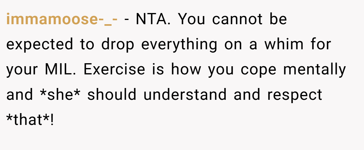 immamoose-_- − NTA. You cannot be expected to drop everything on a whim for your MIL. Exercise is how you cope mentally and *she* should understand and respect *that*!