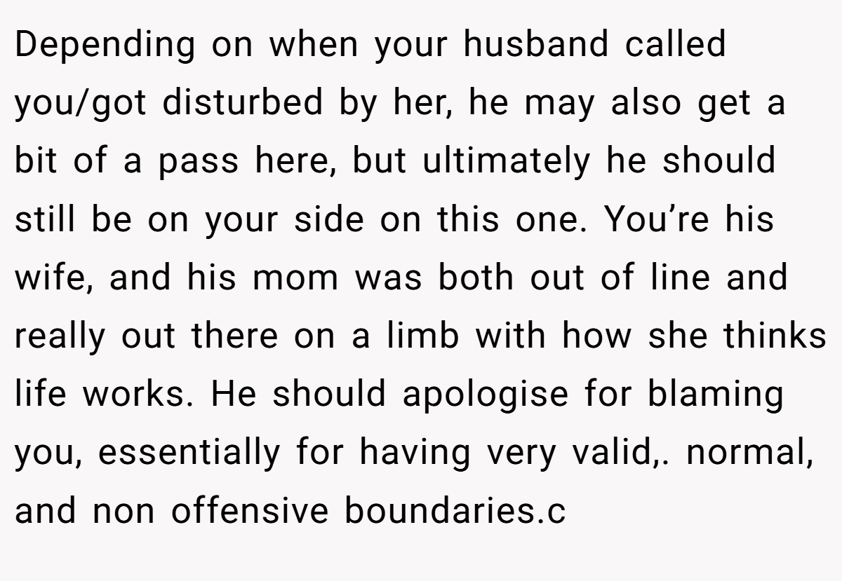 Depending on when your husband called you/got disturbed by her, he may also get a bit of a pass here, but ultimately he should still be on your side on this one. You’re his wife, and his mom was both out of line and really out there on a limb with how she thinks life works. He should apologise for blaming you, essentially for having very valid,. normal, and non offensive boundaries.c