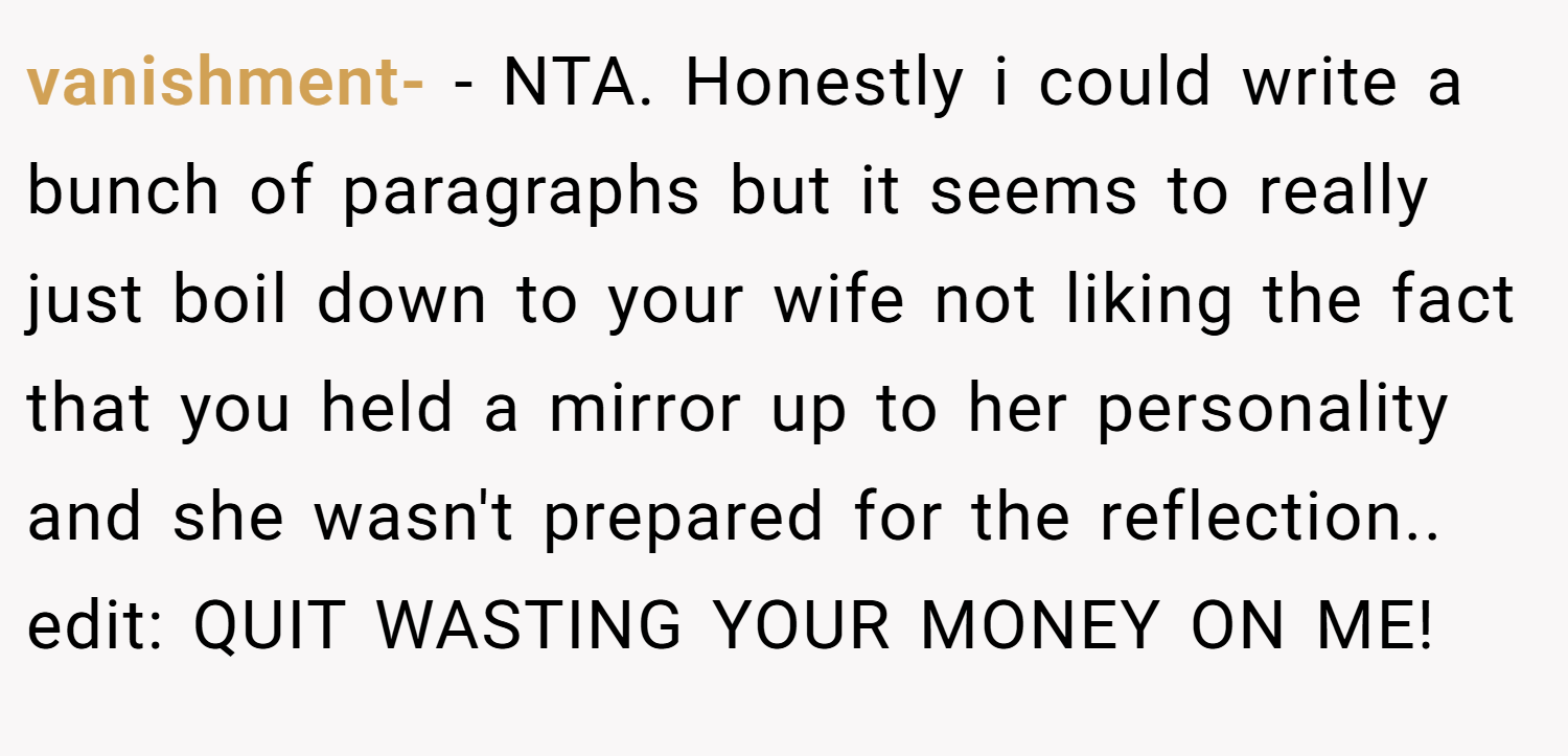 vanishment- − NTA. Honestly i could write a bunch of paragraphs but it seems to really just boil down to your wife not liking the fact that you held a mirror up to her personality and she wasn't prepared for the reflection.. edit: QUIT WASTING YOUR MONEY ON ME!