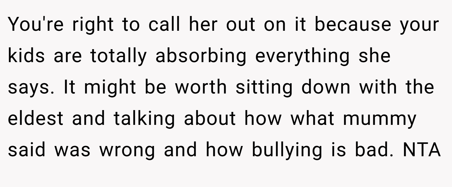 You're right to call her out on it because your kids are totally absorbing everything she says. It might be worth sitting down with the eldest and talking about how what mummy said was wrong and how bullying is bad. NTA