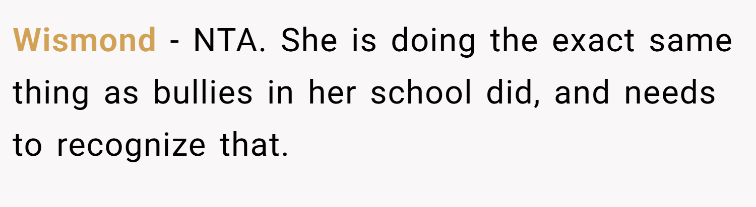 Wismond − NTA. She is doing the exact same thing as bullies in her school did, and needs to recognize that.