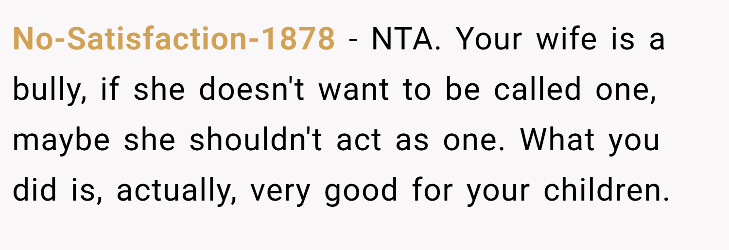 No-Satisfaction-1878 − NTA. Your wife is a bully, if she doesn't want to be called one, maybe she shouldn't act as one. What you did is, actually, very good for your children.