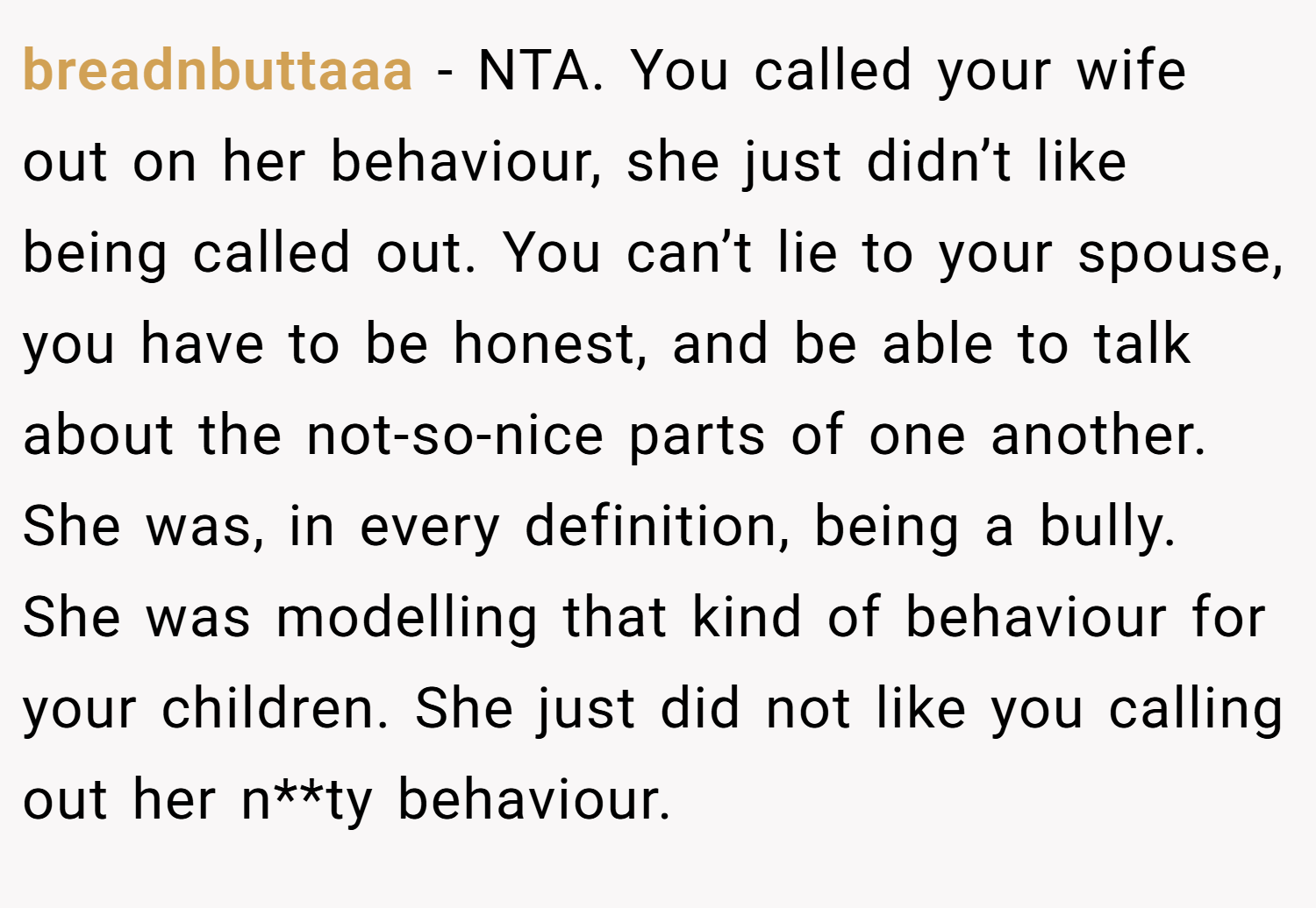 breadnbuttaaa − NTA. You called your wife out on her behaviour, she just didn’t like being called out. You can’t lie to your spouse, you have to be honest, and be able to talk about the not-so-nice parts of one another. She was, in every definition, being a bully. She was modelling that kind of behaviour for your children. She just did not like you calling out her n**ty behaviour.