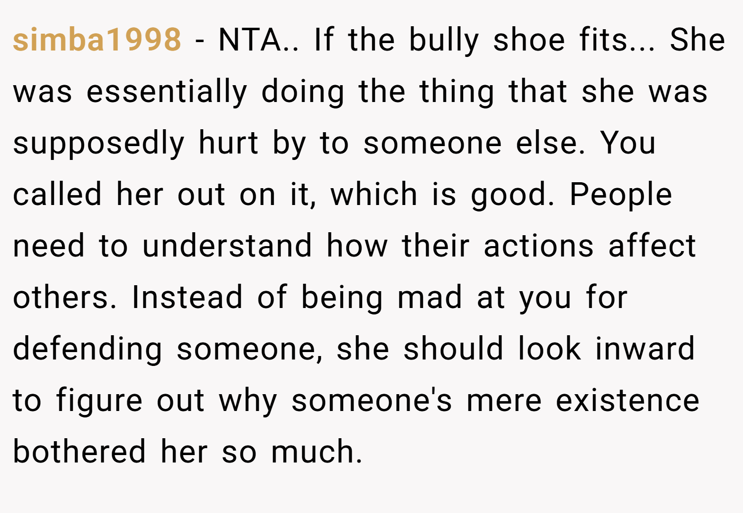 simba1998 − NTA.. If the bully shoe fits... She was essentially doing the thing that she was supposedly hurt by to someone else. You called her out on it, which is good. People need to understand how their actions affect others. Instead of being mad at you for defending someone, she should look inward to figure out why someone's mere existence bothered her so much.