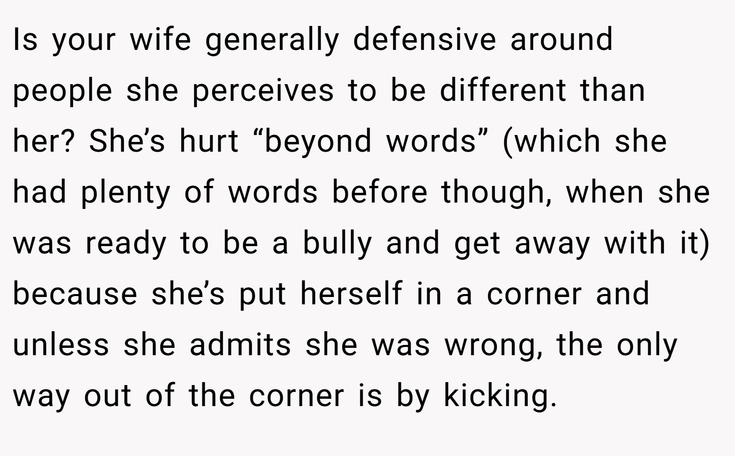 Is your wife generally defensive around people she perceives to be different than her? She’s hurt “beyond words” (which she had plenty of words before though, when she was ready to be a bully and get away with it) because she’s put herself in a corner and unless she admits she was wrong, the only way out of the corner is by kicking.