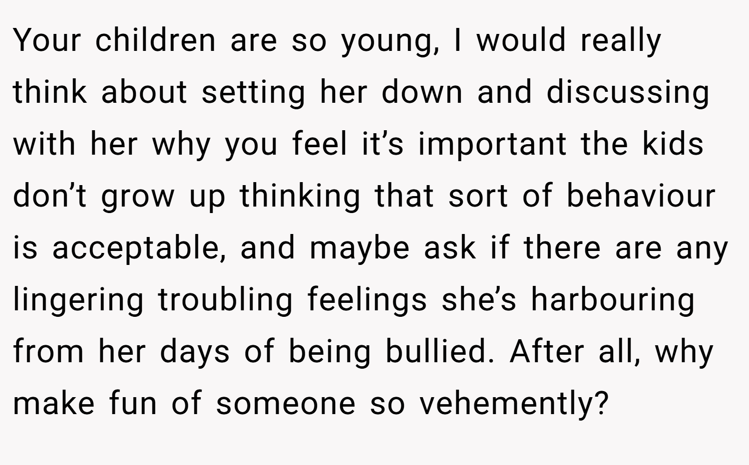 Your children are so young, I would really think about setting her down and discussing with her why you feel it’s important the kids don’t grow up thinking that sort of behaviour is acceptable, and maybe ask if there are any lingering troubling feelings she’s harbouring from her days of being bullied. After all, why make fun of someone so vehemently?