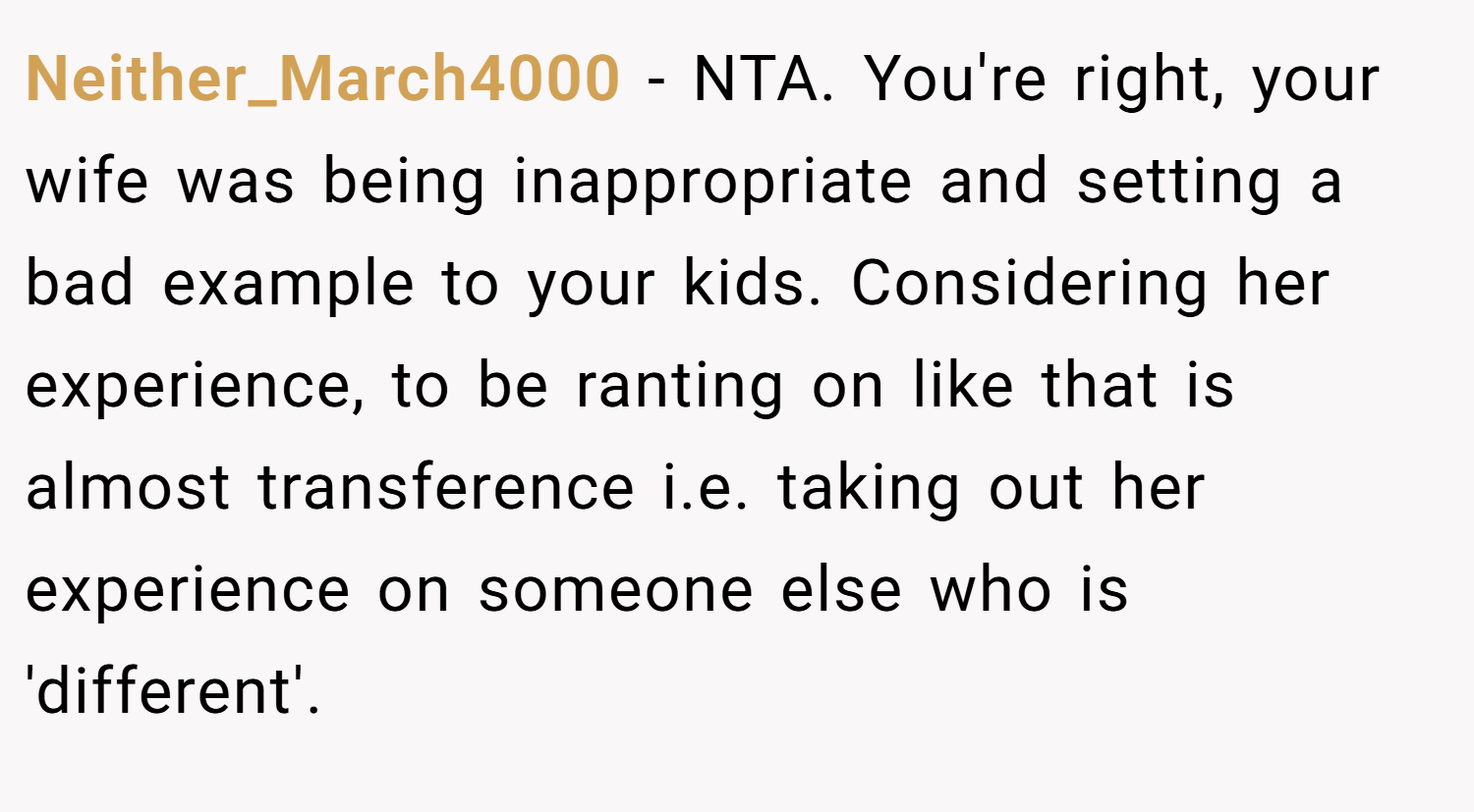 Neither_March4000 − NTA. You're right, your wife was being inappropriate and setting a bad example to your kids. Considering her experience, to be ranting on like that is almost transference i.e. taking out her experience on someone else who is 'different'.