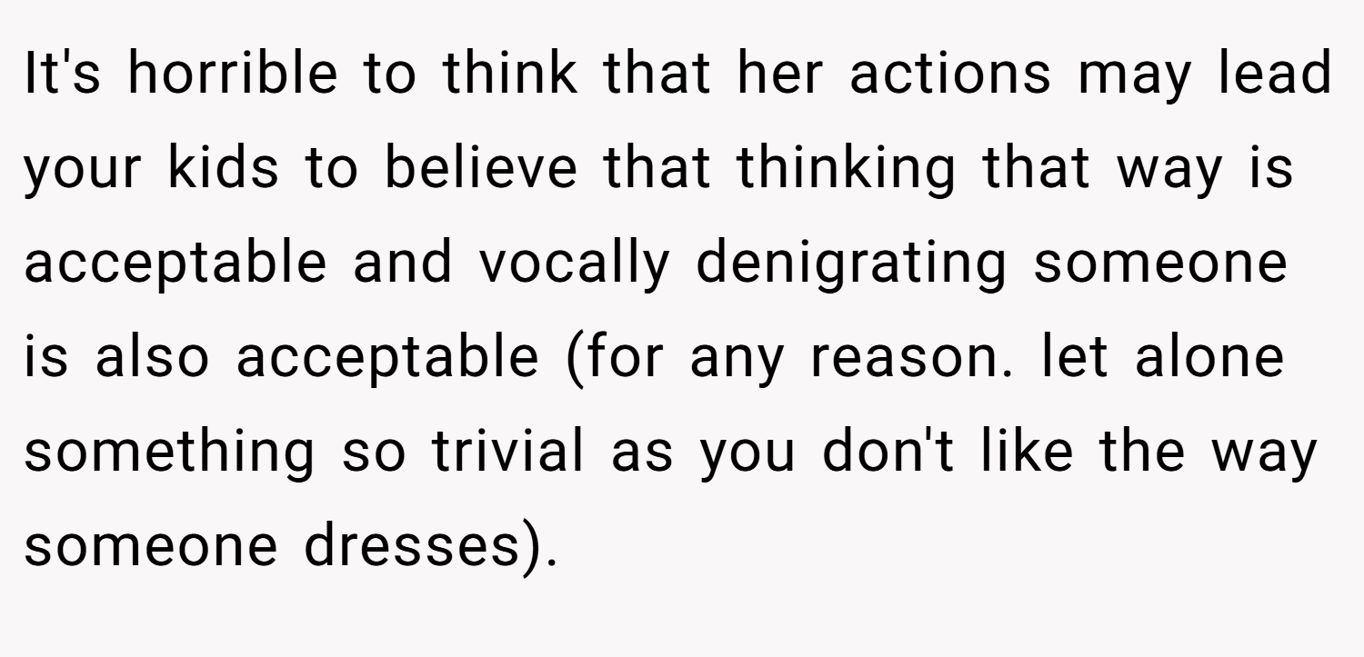 It's horrible to think that her actions may lead your kids to believe that thinking that way is acceptable and vocally denigrating someone is also acceptable (for any reason. let alone something so trivial as you don't like the way someone dresses).