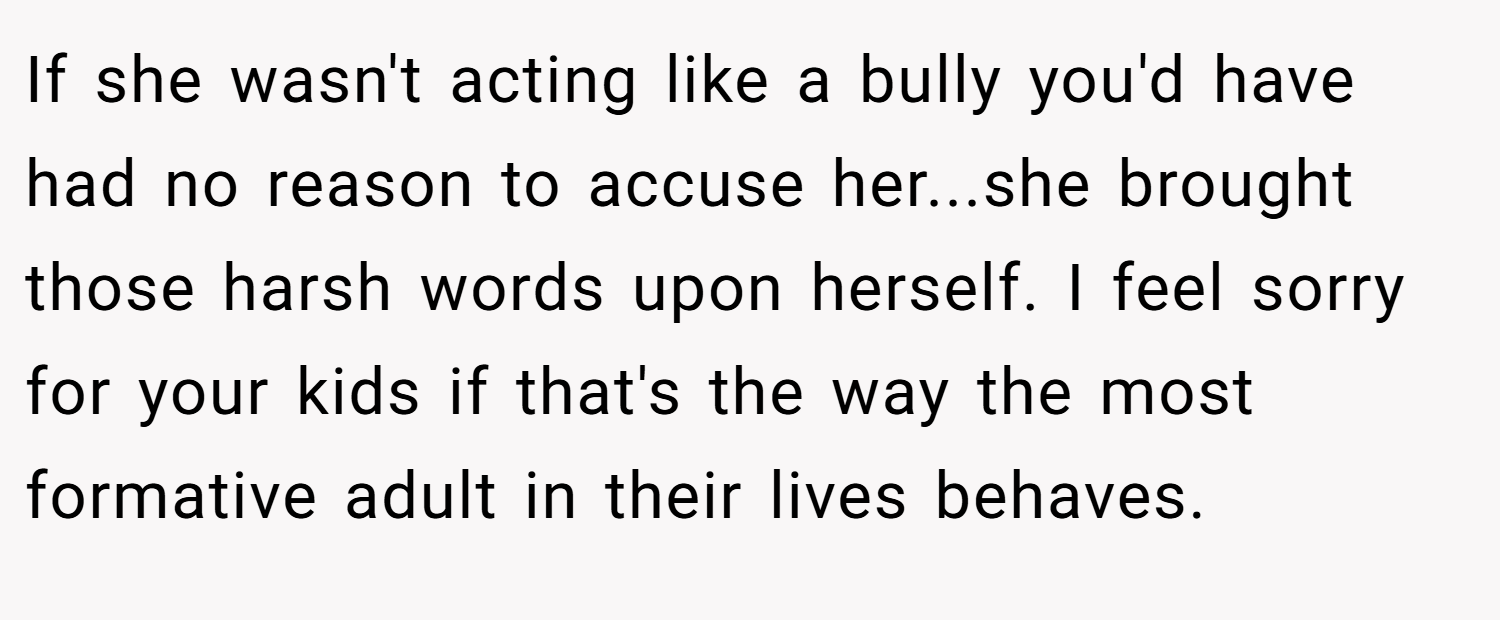 If she wasn't acting like a bully you'd have had no reason to accuse her...she brought those harsh words upon herself. I feel sorry for your kids if that's the way the most formative adult in their lives behaves.