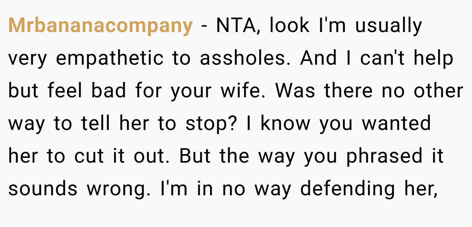 Mrbananacompany − NTA, look I'm usually very empathetic to assholes. And I can't help but feel bad for your wife. Was there no other way to tell her to stop? I know you wanted her to cut it out. But the way you phrased it sounds wrong. I'm in no way defending her,