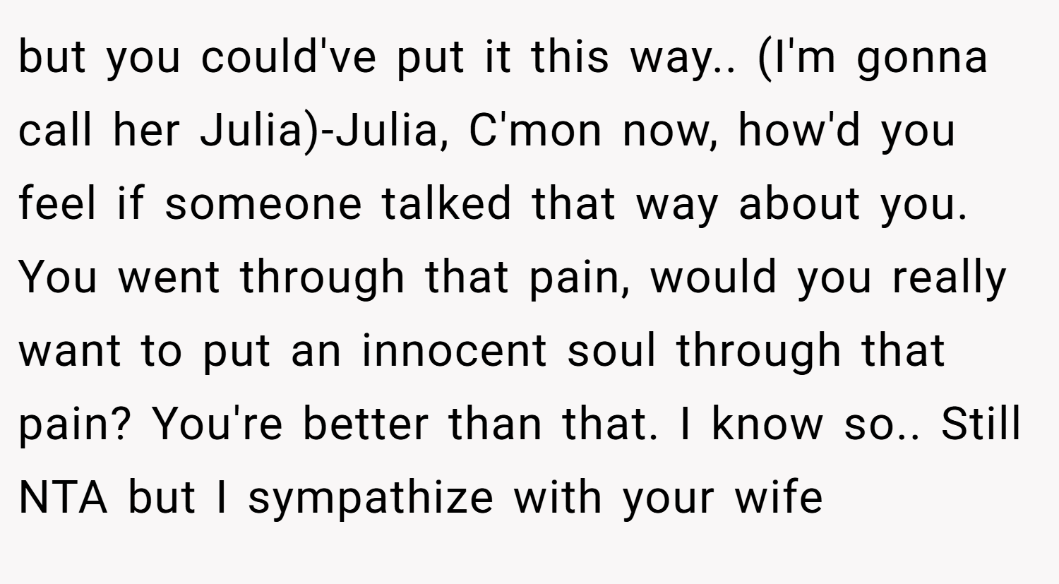 but you could've put it this way.. (I'm gonna call her Julia)-Julia, C'mon now, how'd you feel if someone talked that way about you. You went through that pain, would you really want to put an innocent soul through that pain? You're better than that. I know so.. Still NTA but I sympathize with your wife
