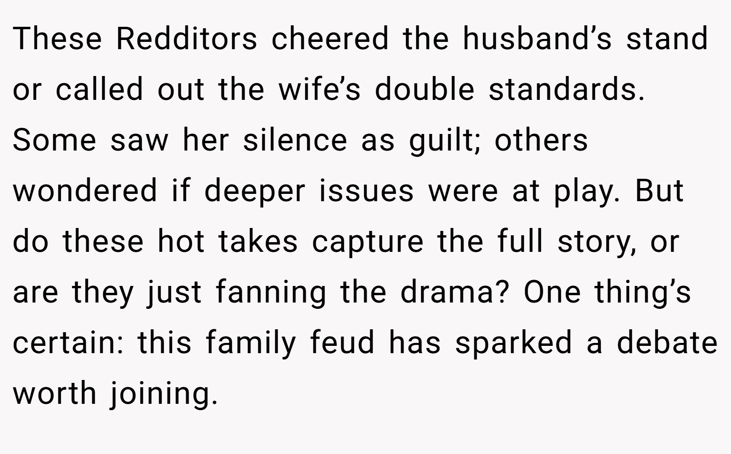These Redditors cheered the husband’s stand or called out the wife’s double standards. Some saw her silence as guilt; others wondered if deeper issues were at play. But do these hot takes capture the full story, or are they just fanning the drama? One thing’s certain: this family feud has sparked a debate worth joining.