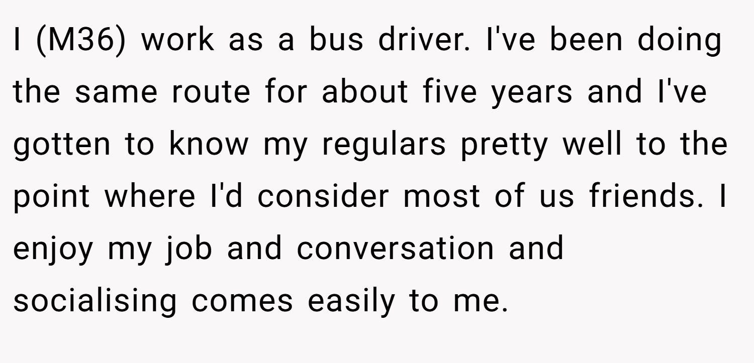 I (M36) work as a bus driver. I've been doing the same route for about five years and I've gotten to know my regulars pretty well to the point where I'd consider most of us friends. I enjoy my job and conversation and socialising comes easily to me.