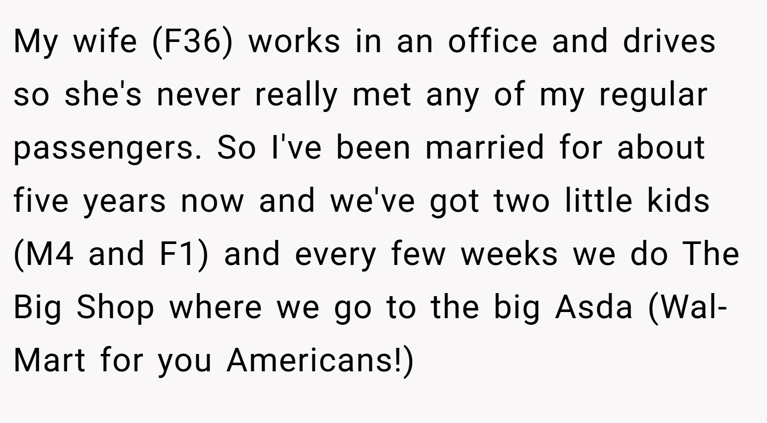 My wife (F36) works in an office and drives so she's never really met any of my regular passengers. So I've been married for about five years now and we've got two little kids (M4 and F1) and every few weeks we do The Big Shop where we go to the big Asda (Wal-Mart for you Americans!)