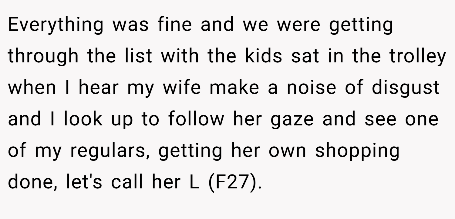 Everything was fine and we were getting through the list with the kids sat in the trolley when I hear my wife make a noise of disgust and I look up to follow her gaze and see one of my regulars, getting her own shopping done, let's call her L (F27).