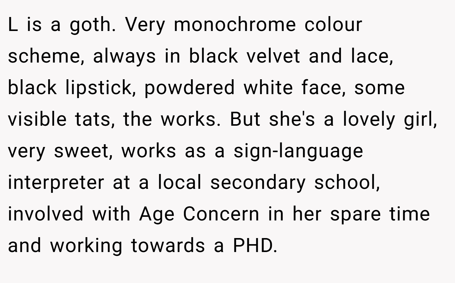 L is a goth. Very monochrome colour scheme, always in black velvet and lace, black lipstick, powdered white face, some visible tats, the works. But she's a lovely girl, very sweet, works as a sign-language interpreter at a local secondary school, involved with Age Concern in her spare time and working towards a PHD.