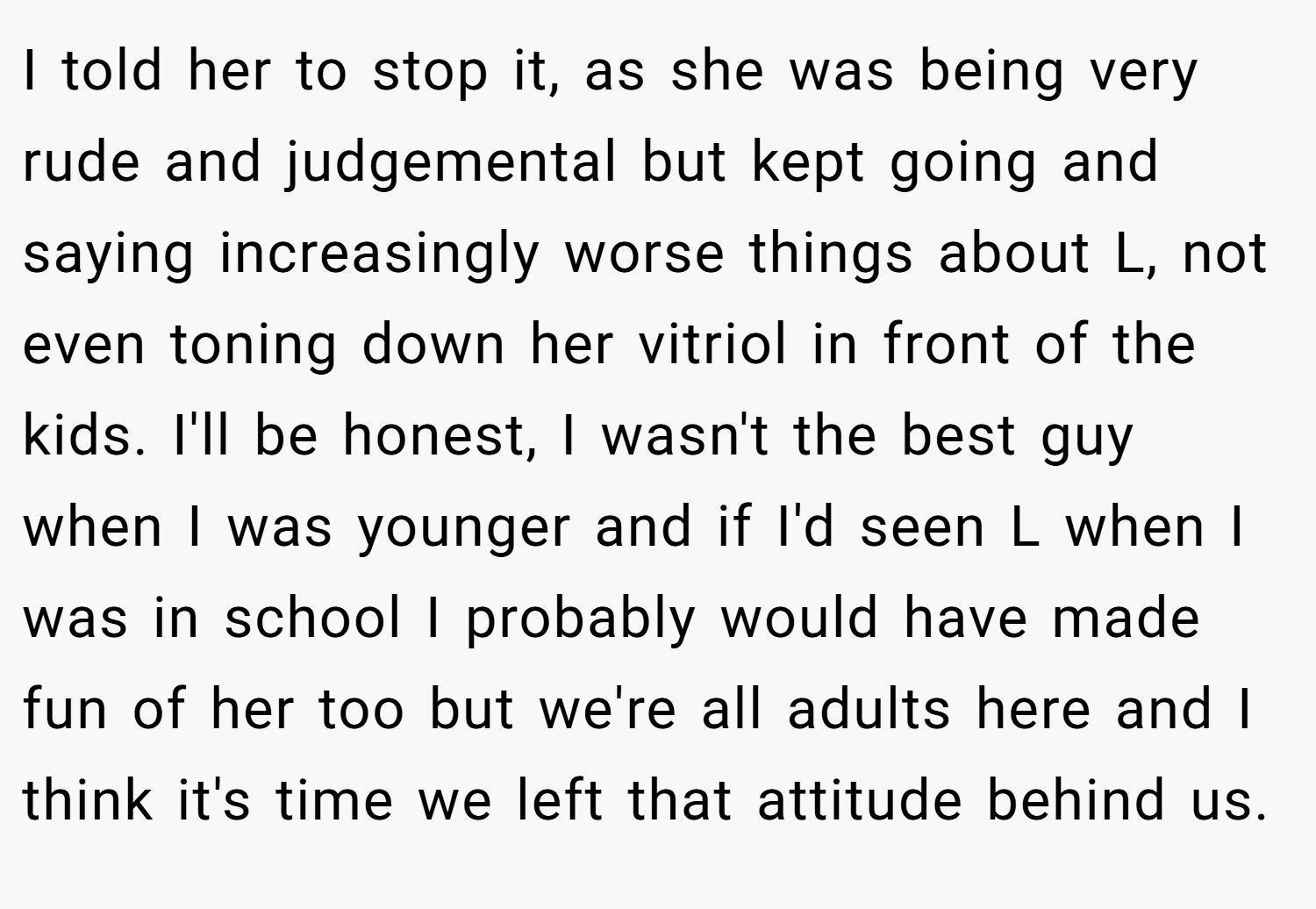 I told her to stop it, as she was being very rude and judgemental but kept going and saying increasingly worse things about L, not even toning down her vitriol in front of the kids. I'll be honest, I wasn't the best guy when I was younger and if I'd seen L when I was in school I probably would have made fun of her too but we're all adults here and I think it's time we left that attitude behind us.