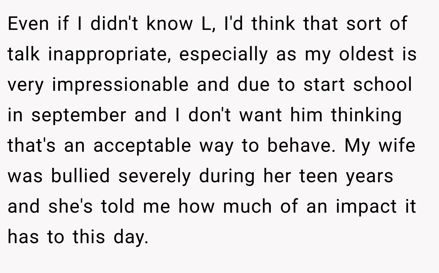 Even if I didn't know L, I'd think that sort of talk inappropriate, especially as my oldest is very impressionable and due to start school in september and I don't want him thinking that's an acceptable way to behave. My wife was bullied severely during her teen years and she's told me how much of an impact it has to this day.