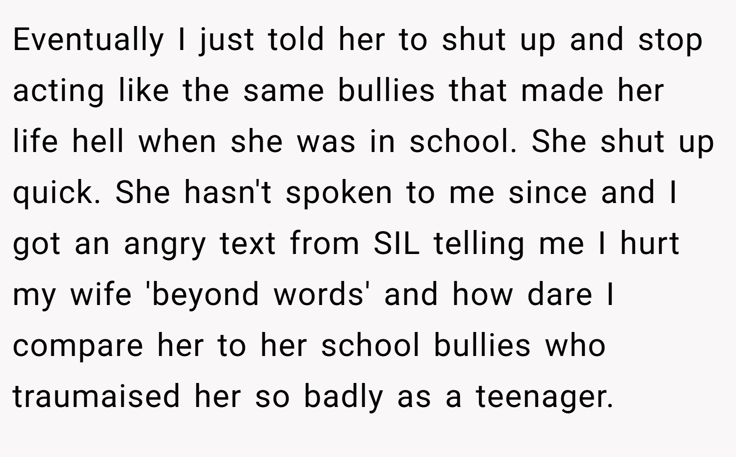 Eventually I just told her to shut up and stop acting like the same bullies that made her life hell when she was in school. She shut up quick. She hasn't spoken to me since and I got an angry text from SIL telling me I hurt my wife 'beyond words' and how dare I compare her to her school bullies who traumaised her so badly as a teenager.