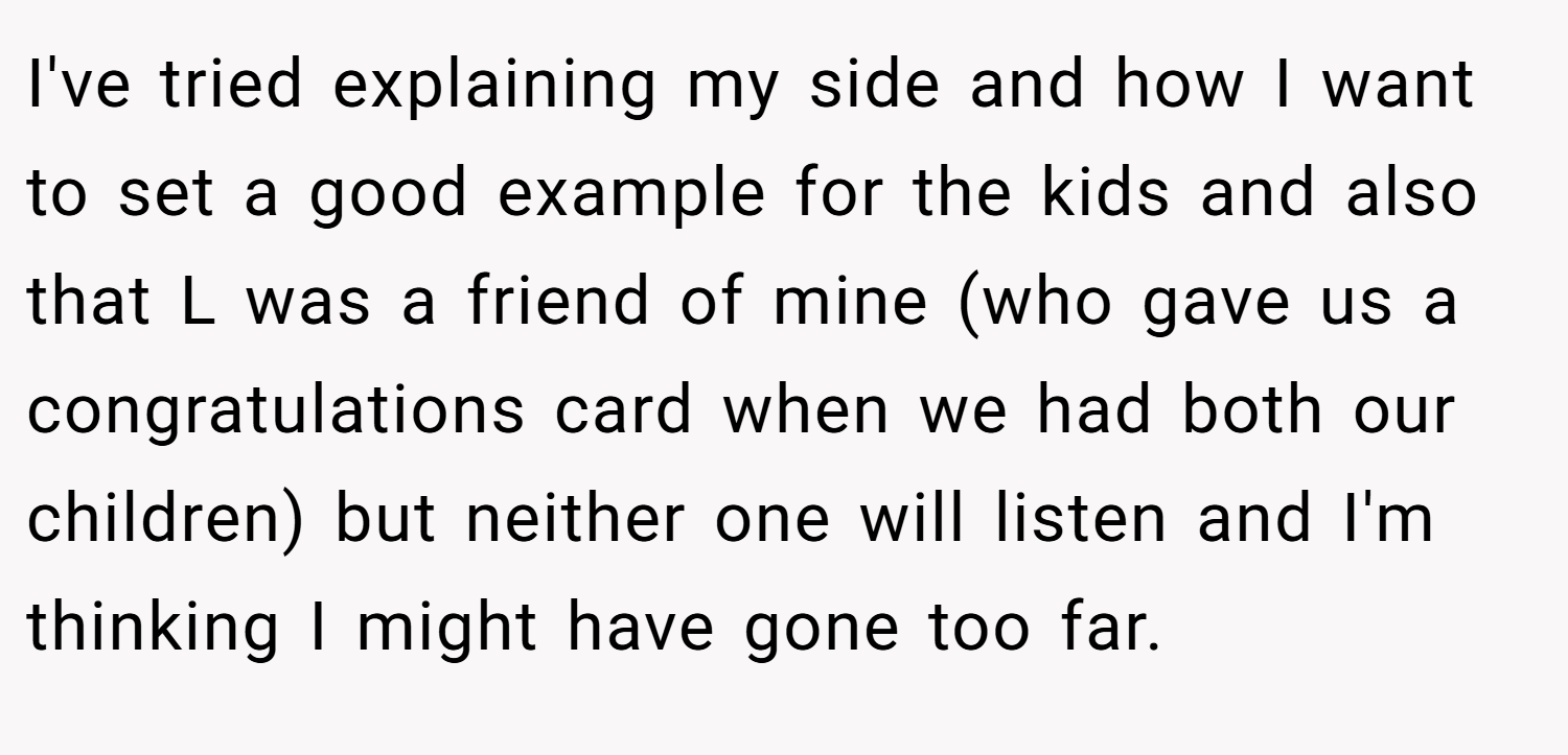 I've tried explaining my side and how I want to set a good example for the kids and also that L was a friend of mine (who gave us a congratulations card when we had both our children) but neither one will listen and I'm thinking I might have gone too far.