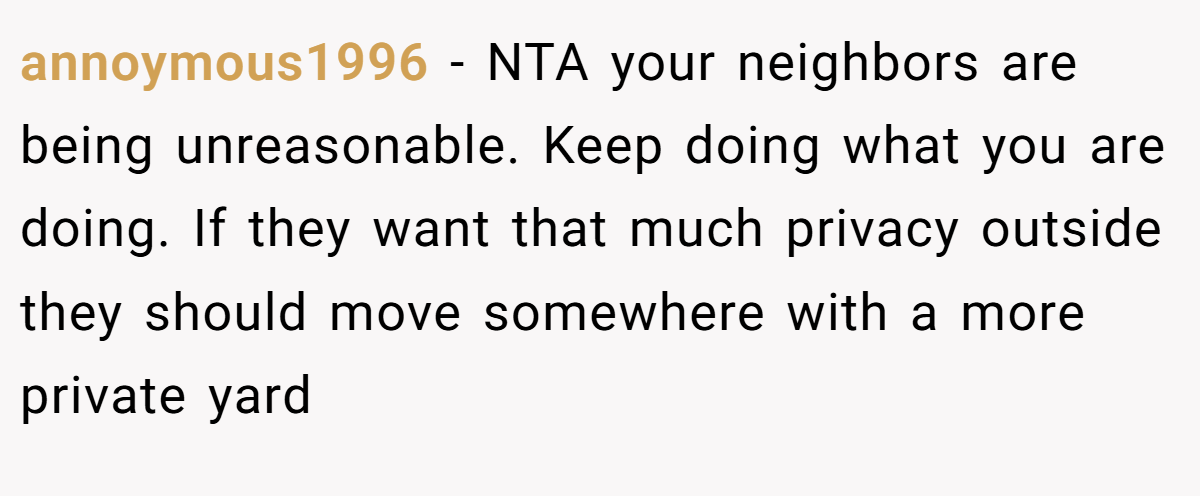 annoymous1996 − NTA your neighbors are being unreasonable. Keep doing what you are doing. If they want that much privacy outside they should move somewhere with a more private yard