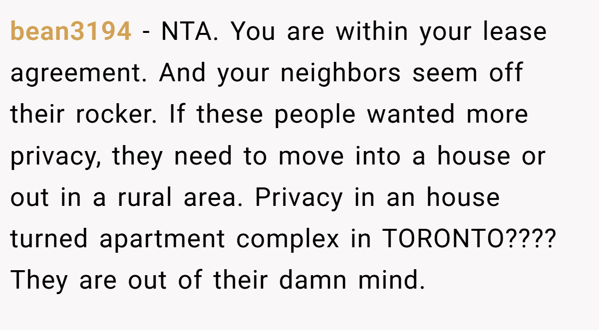 bean3194 − NTA. You are within your lease agreement. And your neighbors seem off their rocker. If these people wanted more privacy, they need to move into a house or out in a rural area. Privacy in an house turned apartment complex in TORONTO???? They are out of their damn mind.