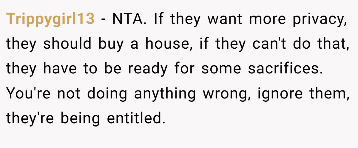 Trippygirl13 − NTA. If they want more privacy, they should buy a house, if they can't do that, they have to be ready for some sacrifices. You're not doing anything wrong, ignore them, they're being entitled.