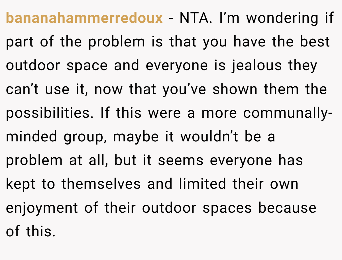 bananahammerredoux − NTA. I’m wondering if part of the problem is that you have the best outdoor space and everyone is jealous they can’t use it, now that you’ve shown them the possibilities. If this were a more communally-minded group, maybe it wouldn’t be a problem at all, but it seems everyone has kept to themselves and limited their own enjoyment of their outdoor spaces because of this.