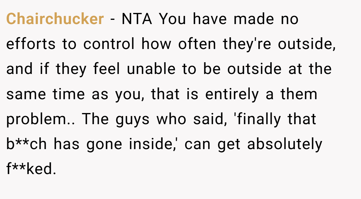 Chairchucker − NTA You have made no efforts to control how often they're outside, and if they feel unable to be outside at the same time as you, that is entirely a them problem.. The guys who said, 'finally that b**ch has gone inside,' can get absolutely f**ked.