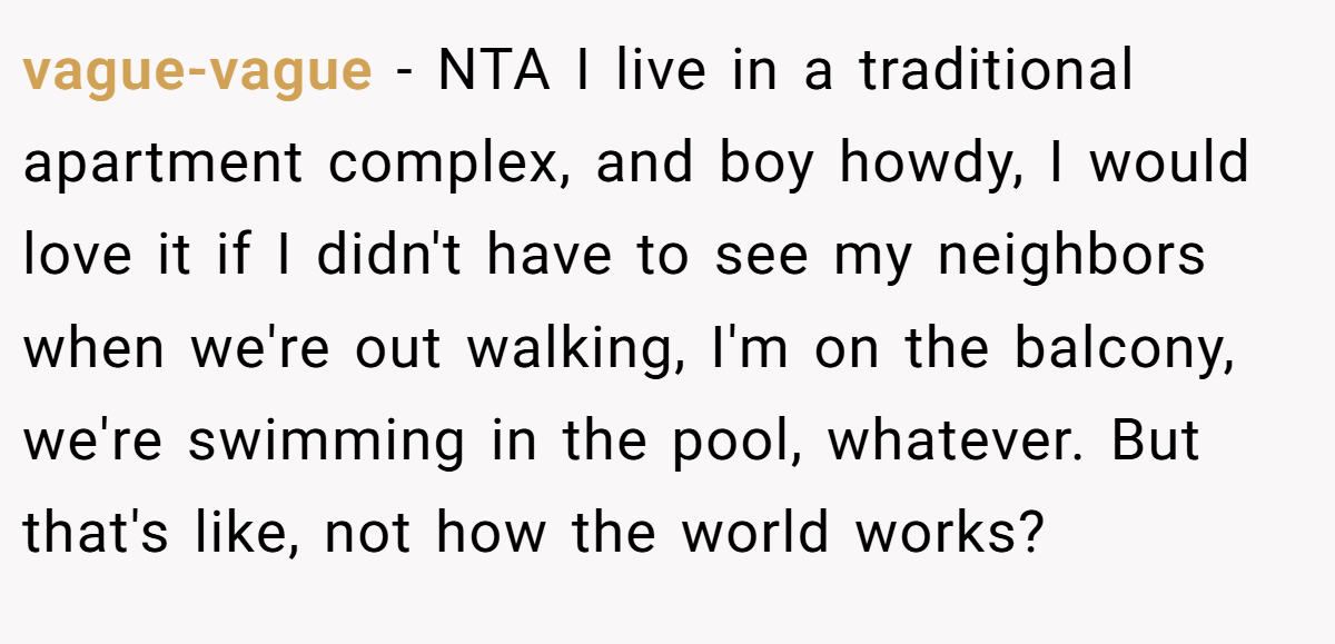 vague-vague − NTA I live in a traditional apartment complex, and boy howdy, I would love it if I didn't have to see my neighbors when we're out walking, I'm on the balcony, we're swimming in the pool, whatever. But that's like, not how the world works?