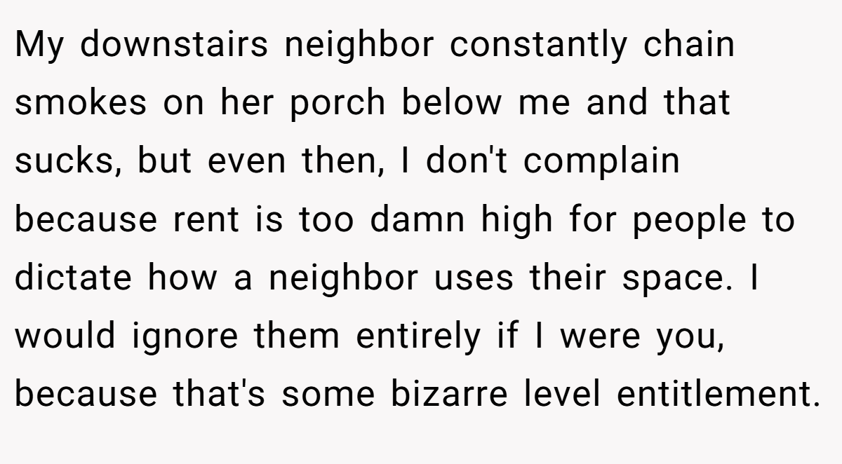 My downstairs neighbor constantly chain smokes on her porch below me and that sucks, but even then, I don't complain because rent is too damn high for people to dictate how a neighbor uses their space. I would ignore them entirely if I were you, because that's some bizarre level entitlement.