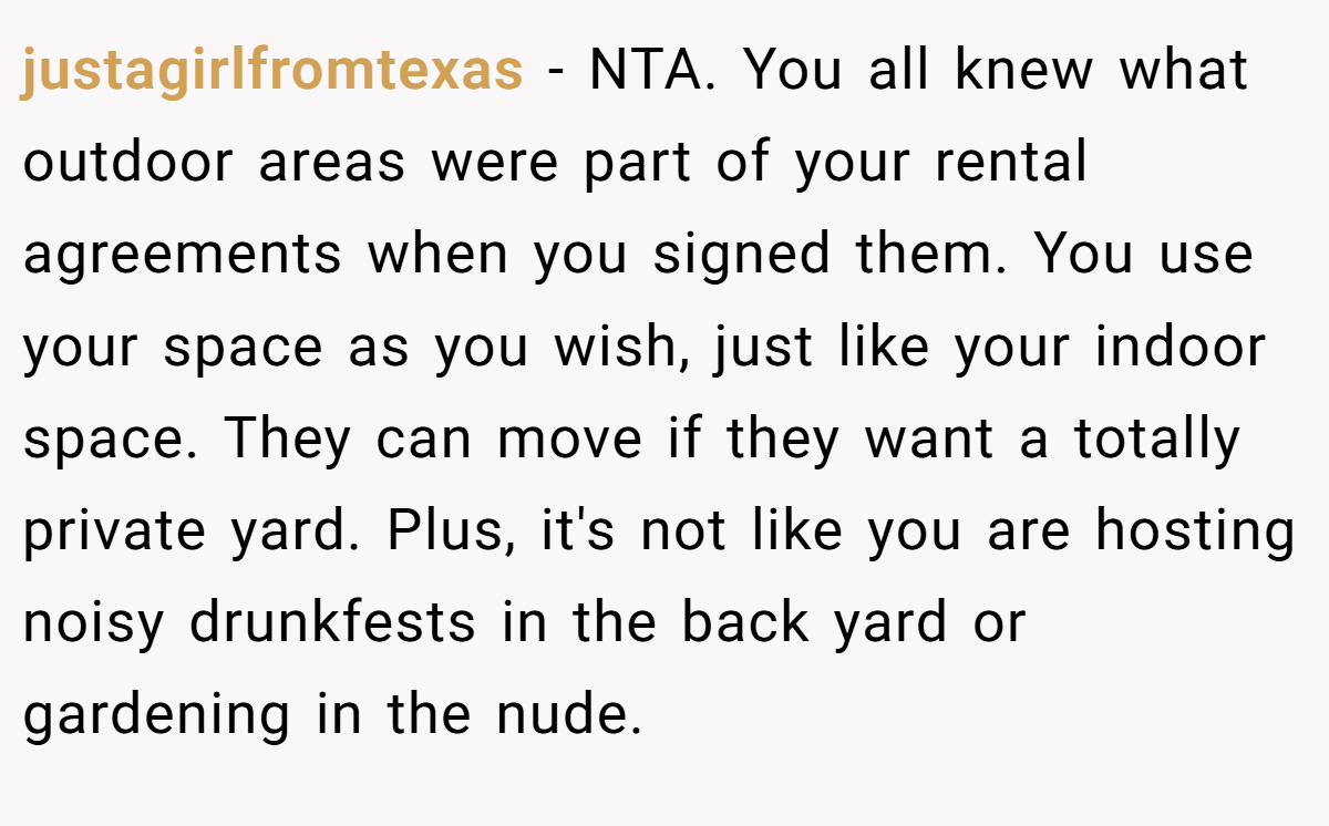 justagirlfromtexas − NTA. You all knew what outdoor areas were part of your rental agreements when you signed them. You use your space as you wish, just like your indoor space. They can move if they want a totally private yard. Plus, it's not like you are hosting noisy drunkfests in the back yard or gardening in the nude.