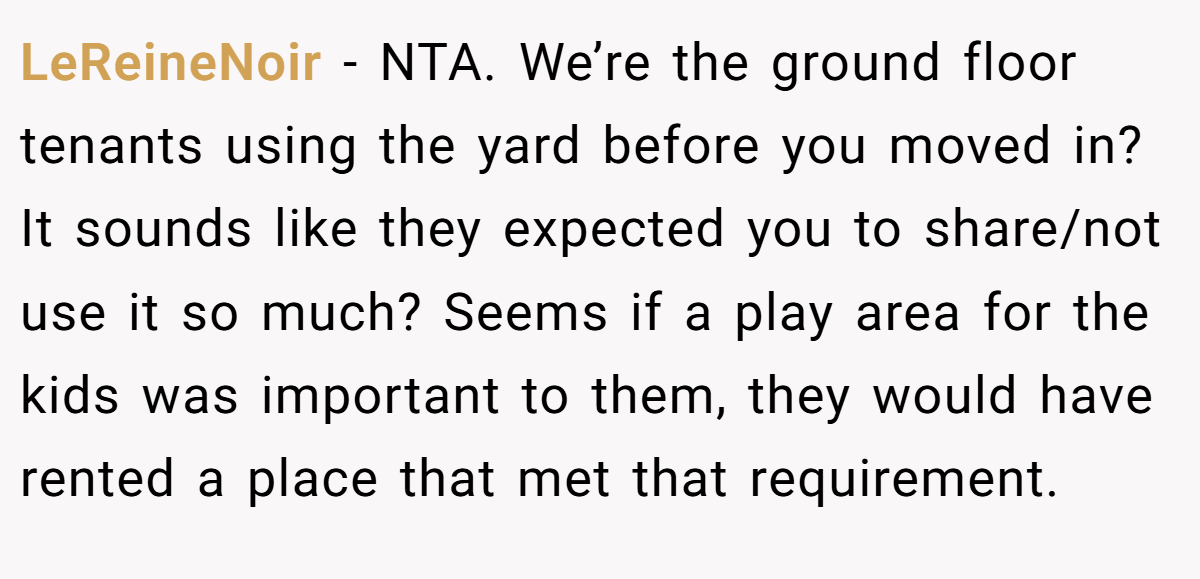 LeReineNoir − NTA. We’re the ground floor tenants using the yard before you moved in? It sounds like they expected you to share/not use it so much? Seems if a play area for the kids was important to them, they would have rented a place that met that requirement.