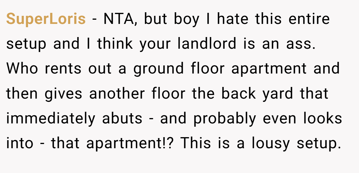 SuperLoris − NTA, but boy I hate this entire setup and I think your landlord is an ass. Who rents out a ground floor apartment and then gives another floor the back yard that immediately abuts - and probably even looks into - that apartment!? This is a lousy setup.