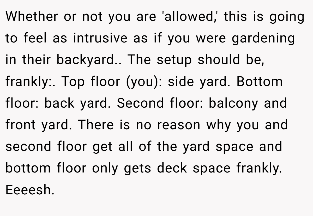 Whether or not you are 'allowed,' this is going to feel as intrusive as if you were gardening in their backyard.. The setup should be, frankly:. Top floor (you): side yard. Bottom floor: back yard. Second floor: balcony and front yard. There is no reason why you and second floor get all of the yard space and bottom floor only gets deck space frankly. Eeeesh.