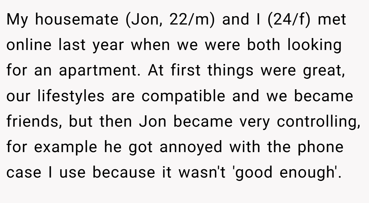 My housemate (Jon, 22/m) and I (24/f) met online last year when we were both looking for an apartment. At first things were great, our lifestyles are compatible and we became friends, but then Jon became very controlling, for example he got annoyed with the phone case I use because it wasn't 'good enough'.