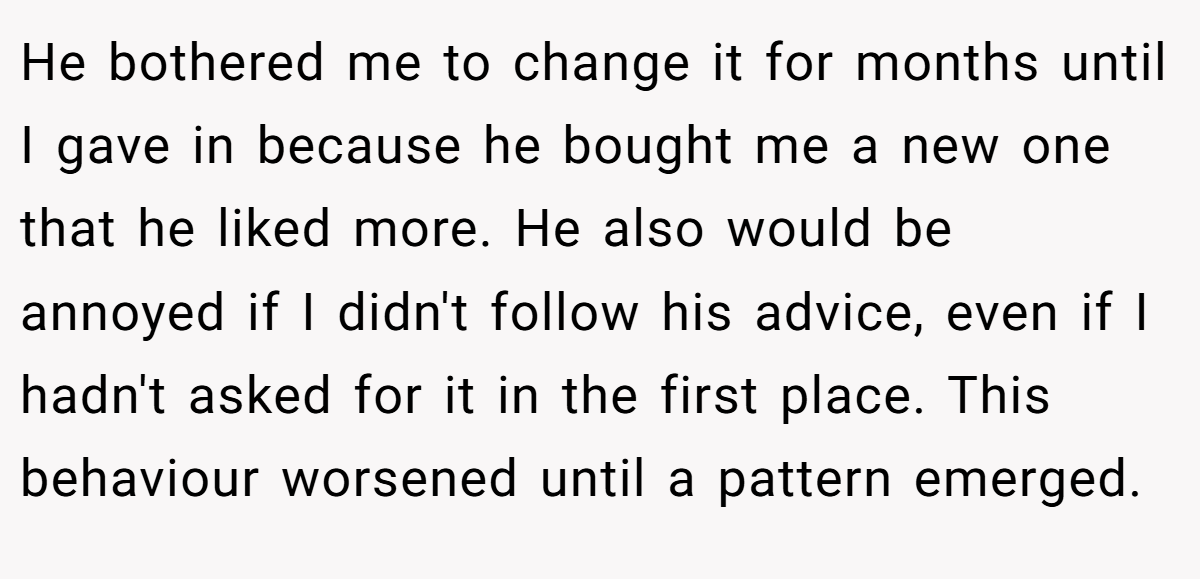 He bothered me to change it for months until I gave in because he bought me a new one that he liked more. He also would be annoyed if I didn't follow his advice, even if I hadn't asked for it in the first place. This behaviour worsened until a pattern emerged.