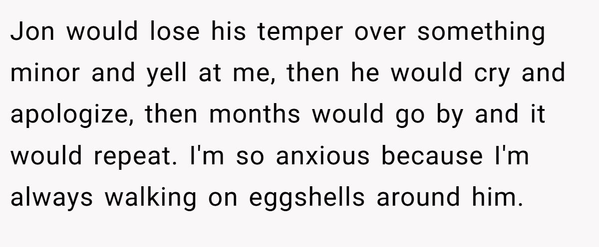 Jon would lose his temper over something minor and yell at me, then he would cry and apologize, then months would go by and it would repeat. I'm so anxious because I'm always walking on eggshells around him.
