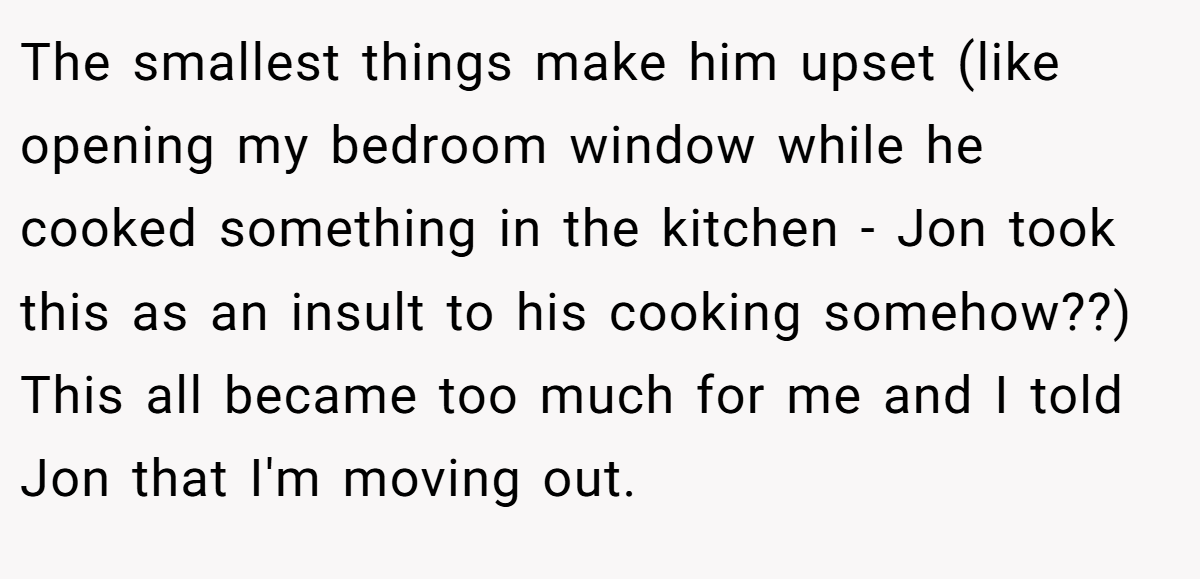 The smallest things make him upset (like opening my bedroom window while he cooked something in the kitchen - Jon took this as an insult to his cooking somehow??) This all became too much for me and I told Jon that I'm moving out.